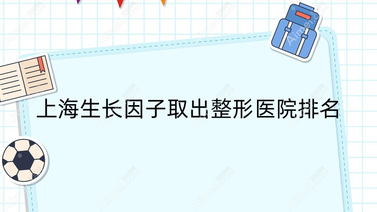 上海生长因子取出医院排名前十:芙蒂/锦晖做奥美定隆胸失败修复更好