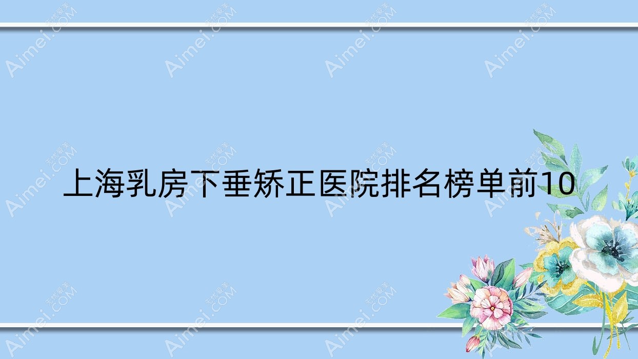 上海乳房下垂矫正医院排名榜单前10有哪些上海很好乳房下垂矫正整形医院