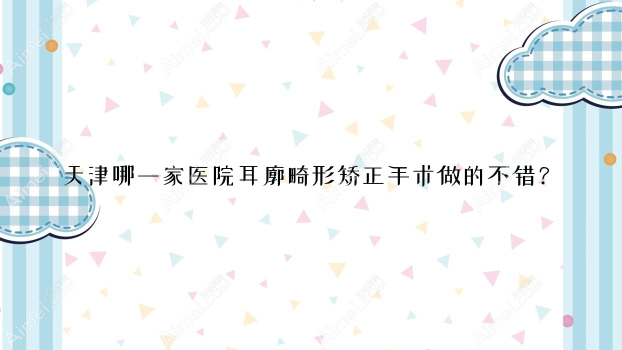 天津哪一家医院耳廓畸形矫正手术做的不错？新版天津耳廓畸形矫正排名榜TOP10医院公布