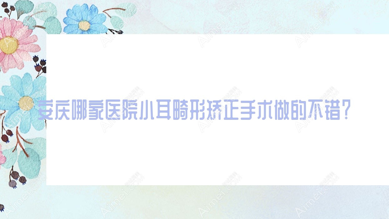安庆哪家医院小耳畸形矫正手术做的不错？全新安庆小耳畸形矫正排行榜TOP5医院更新
