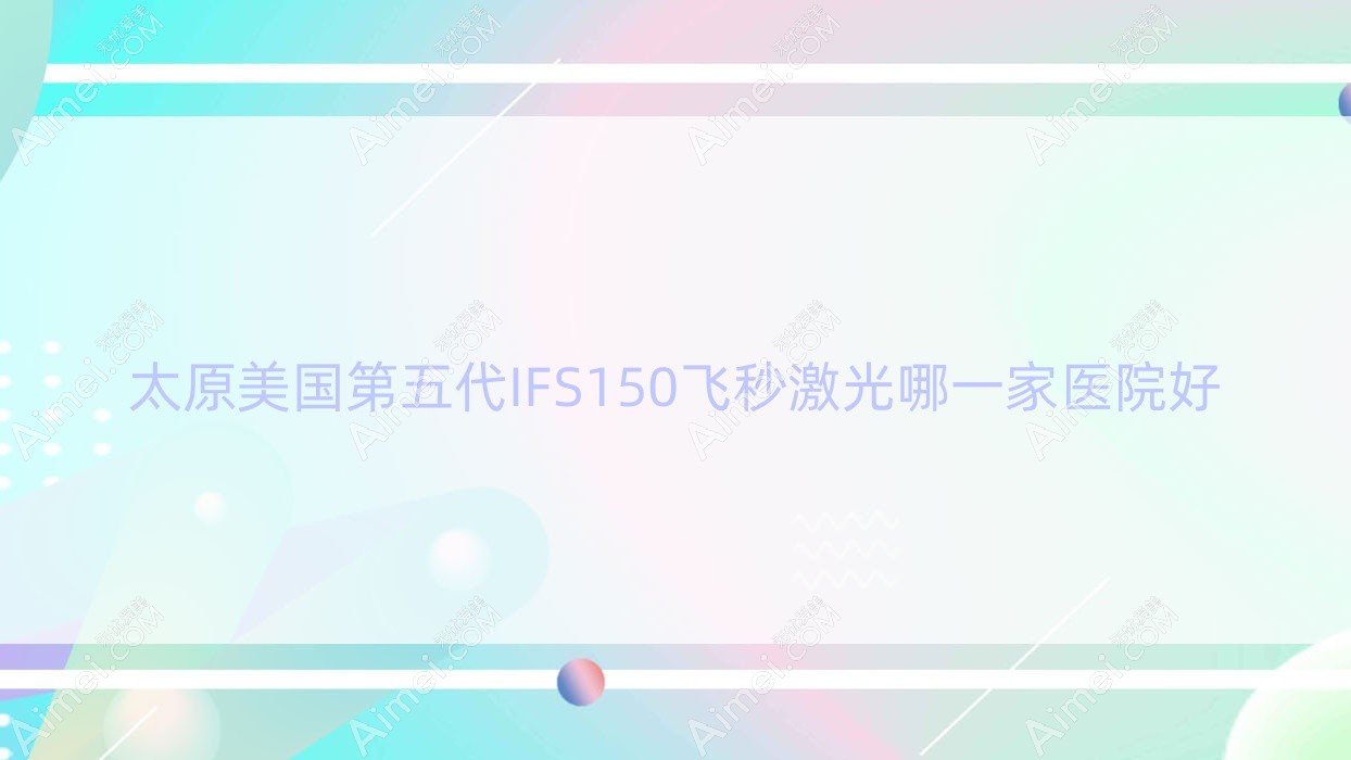 太原美国第五代IFS150飞秒激光哪一家医院好？眼科医院、声誉评测收费价目表预览！