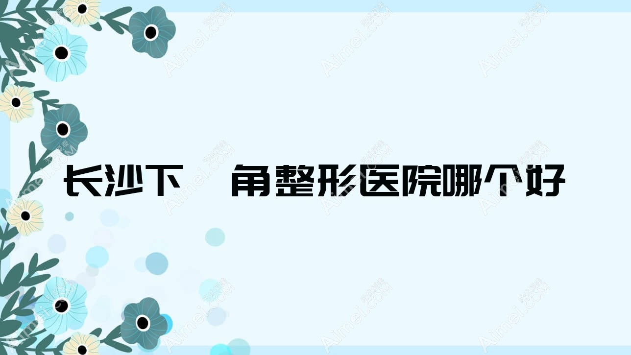 长沙下颌角医院哪个好？元爱/湖南安曼达，附价格表