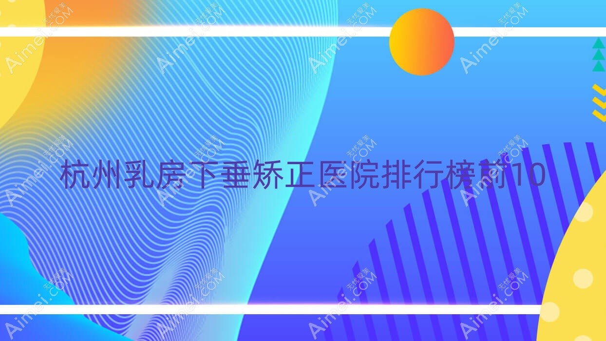 杭州乳房下垂矫正医院排行榜前10有哪些杭州不错乳房下垂矫正整形医院