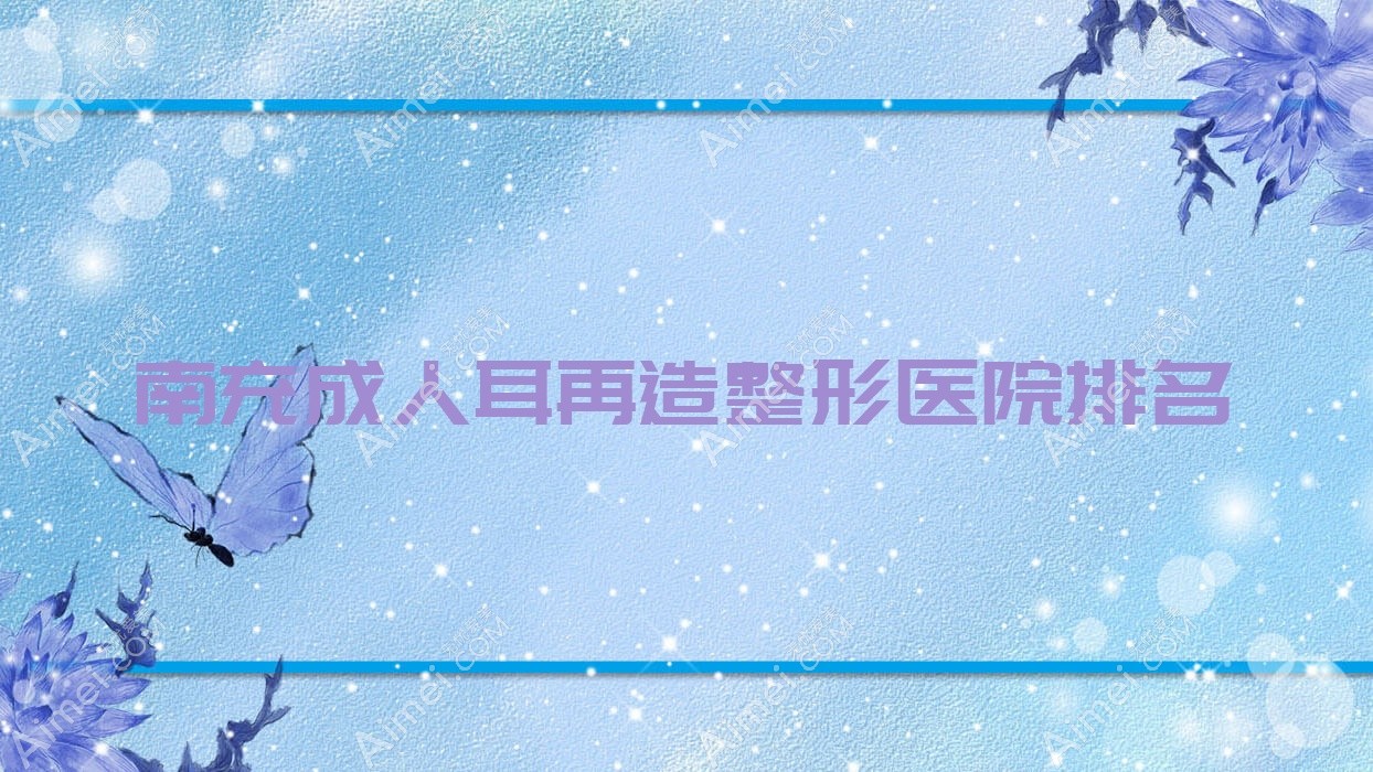 南充成人耳再造好的医院排名:成人耳再造好的专业医院除了米莱还有这10家