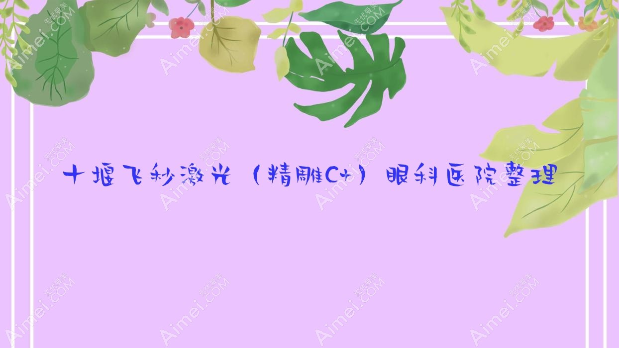 十堰飞秒激光（精雕C+）眼科医院整理前10评测,整理当地这10家被大家爱戴