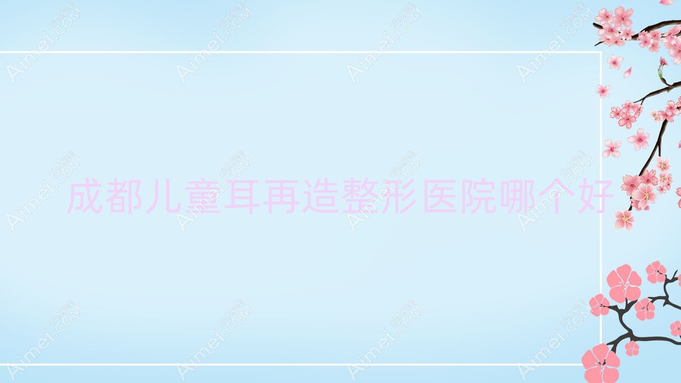 成都儿童耳再造医院哪个好？伊颜|博仁圣缇雅，附价格表