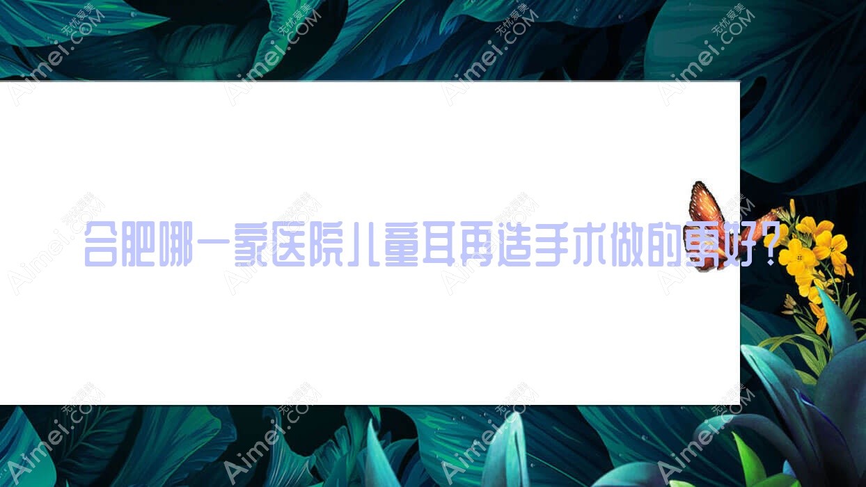 合肥哪一家医院儿童耳再造手术做的更好？新版合肥儿童耳再造排名TOP10医院更新