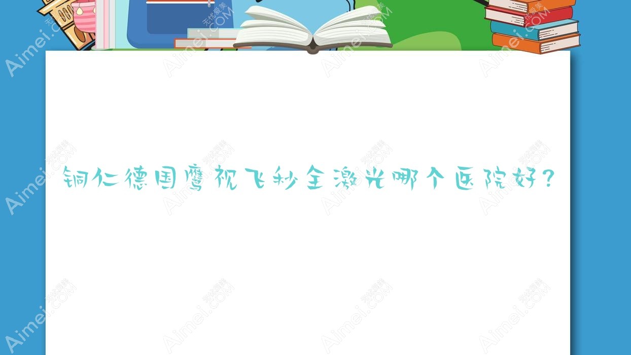 铜仁德国鹰视飞秒全激光哪个医院好？甄选5家本地技术较高的整形机构