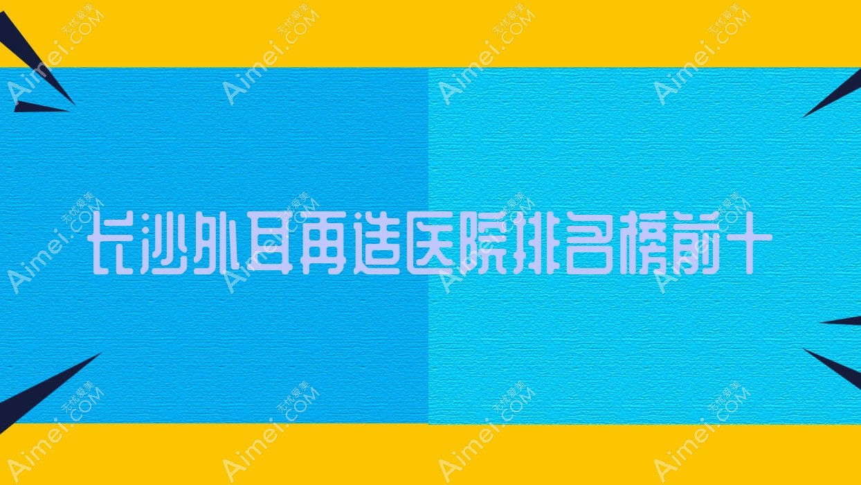 长沙外耳再造医院排名榜前十有哪些长沙较好外耳再造整形医院