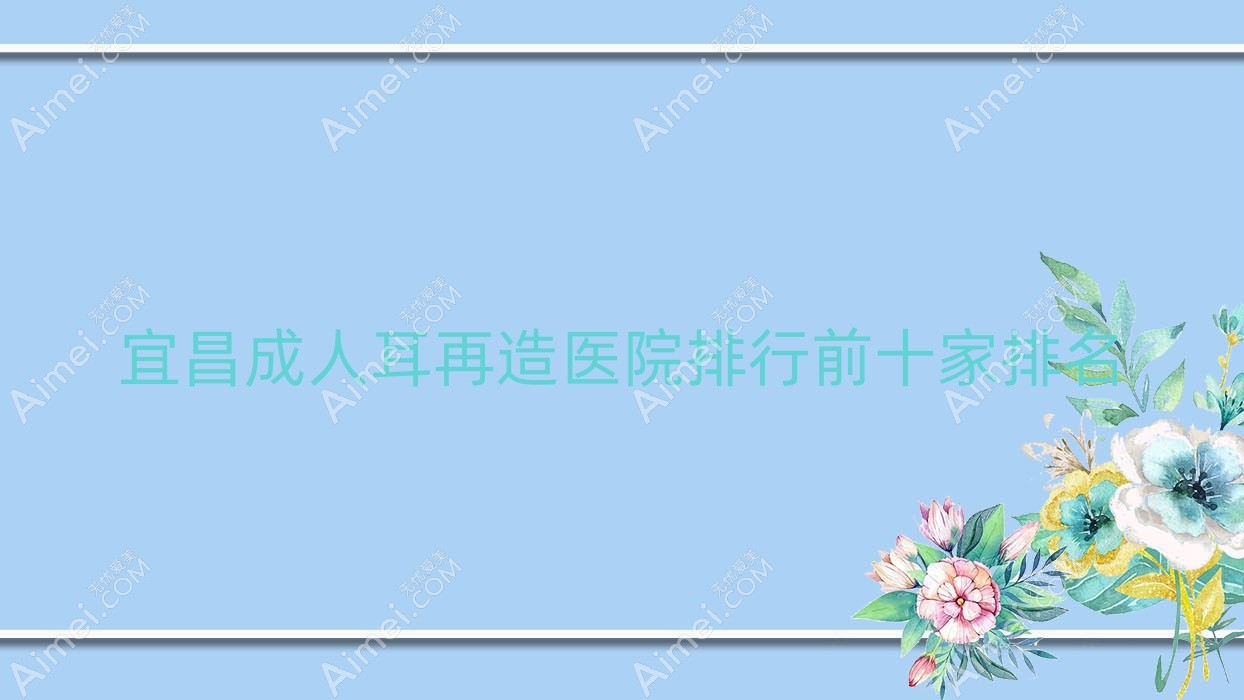 宜昌成人耳再造医院排行前十家排名一览|亚太医院是当地热门医院