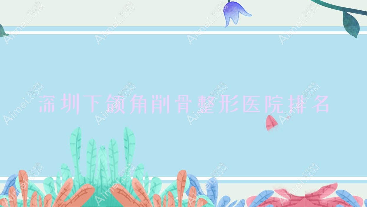 深圳下颌角削骨哪家医院较好？人气排行前十，鳌德堂等口碑上榜