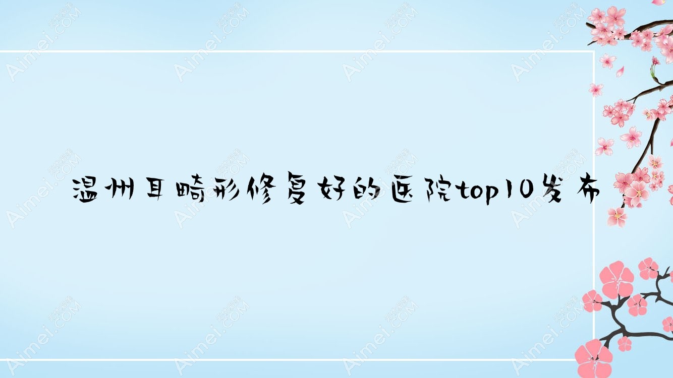 温州耳畸形修复好的医院top10发布:容新|芮柏|永嘉县赫美美学空间等有知名医生