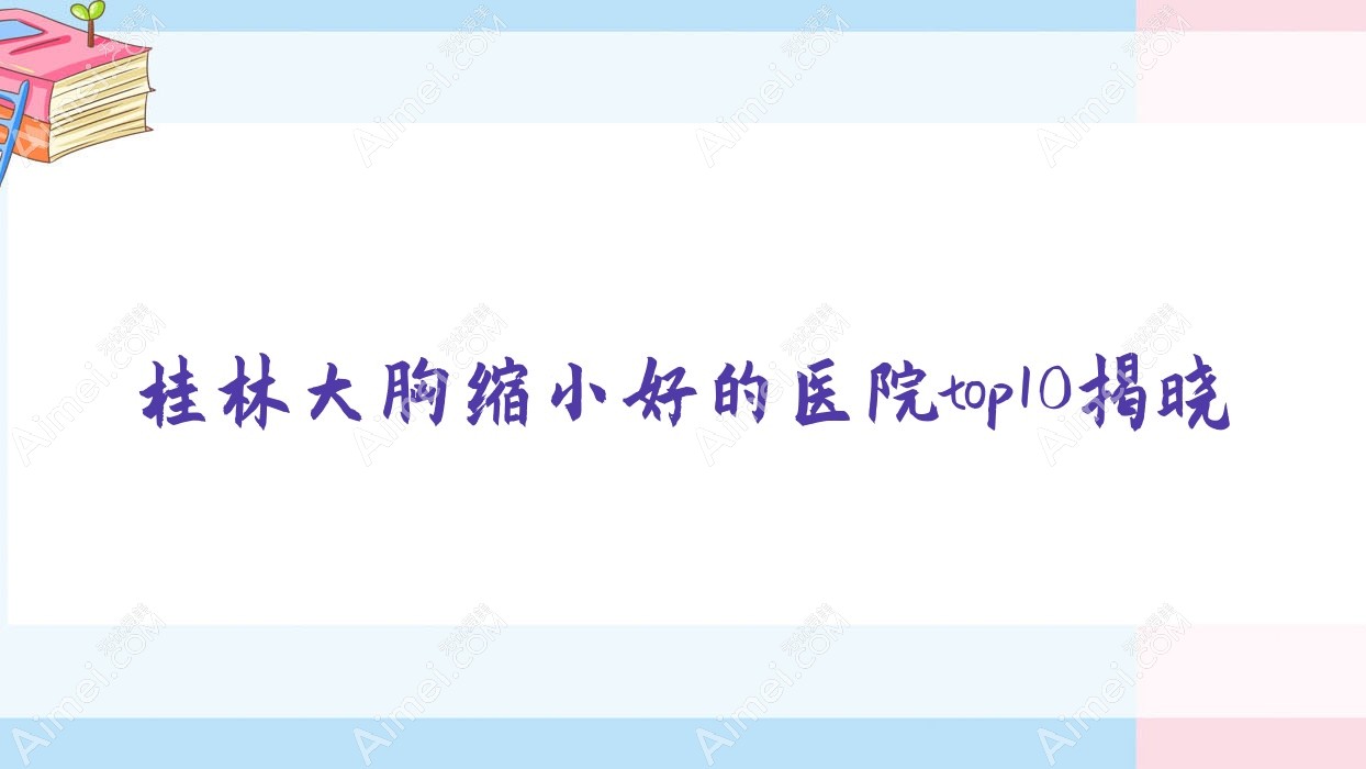 桂林大胸缩小好的医院top10揭晓:叶氏嘉美、周昕、蒲公英等有知名医生