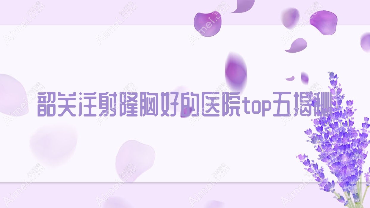 韶关注射隆胸好的医院top五揭秘:如丝、奢啡、觅妍等有名气大医生