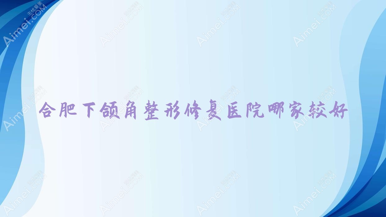 合肥下颌角整形修复医院哪家较好？做双鄂手术/反颌矫正的医院有这10家