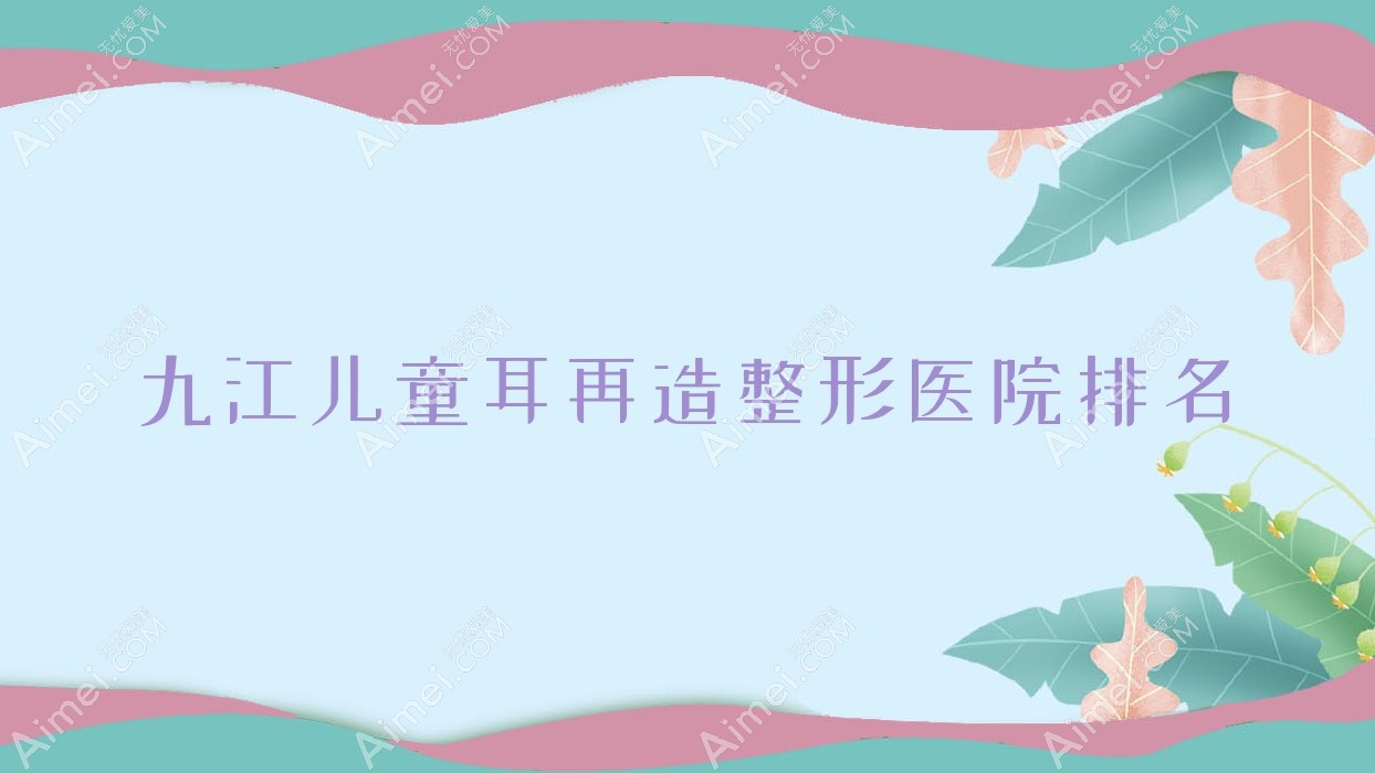 九江儿童耳再造哪家医院较好？人气排行前10，德尔美客等声誉入选
