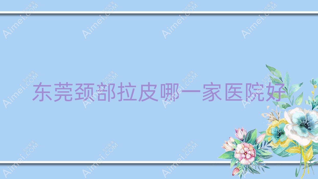 东莞颈部拉皮哪一家医院好？整形医院、口碑评测费用价目表一览！