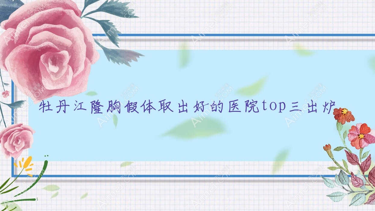 牡丹江隆胸假体取出好的医院top三出炉:莎莎/尹金哲/珍妮等有有名医生