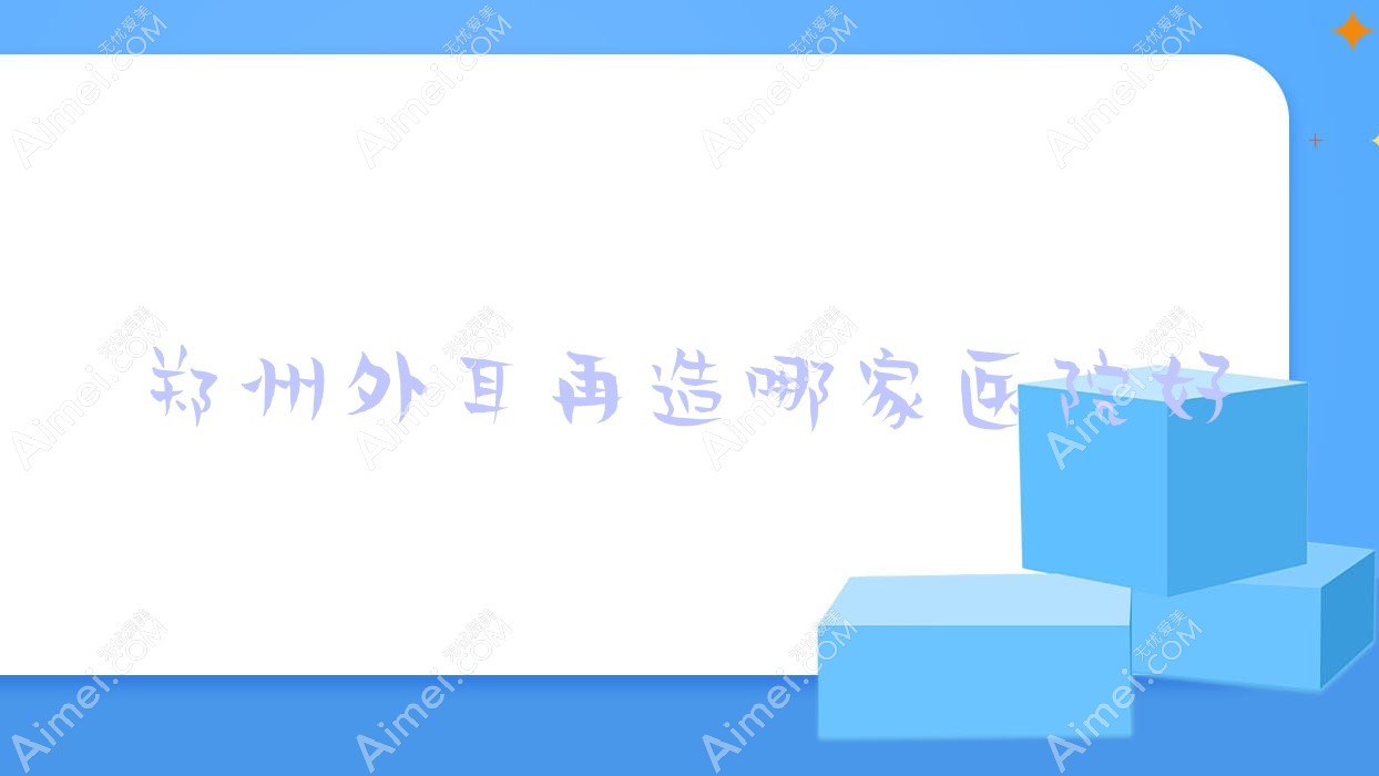 郑州外耳再造哪家医院好？整形医院、口碑评价价格价目表总览！
