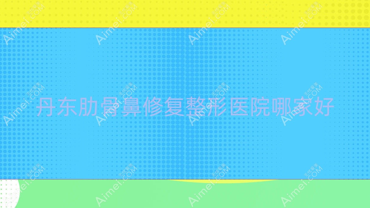 丹东肋骨鼻修复哪里好？价格多少钱？日升、凤城爱研、铂朗奇8000+