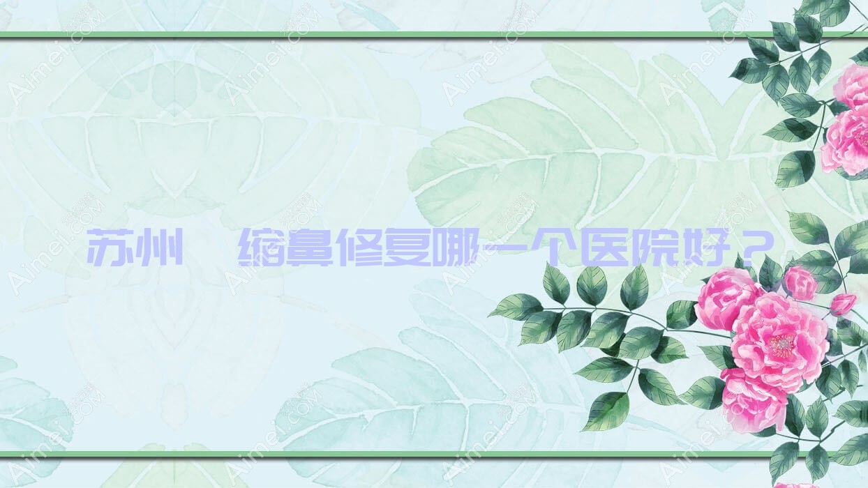 苏州挛缩鼻修复哪一个医院好？硬实力口碑对比:昆山颜气|恩美|余笙等10家