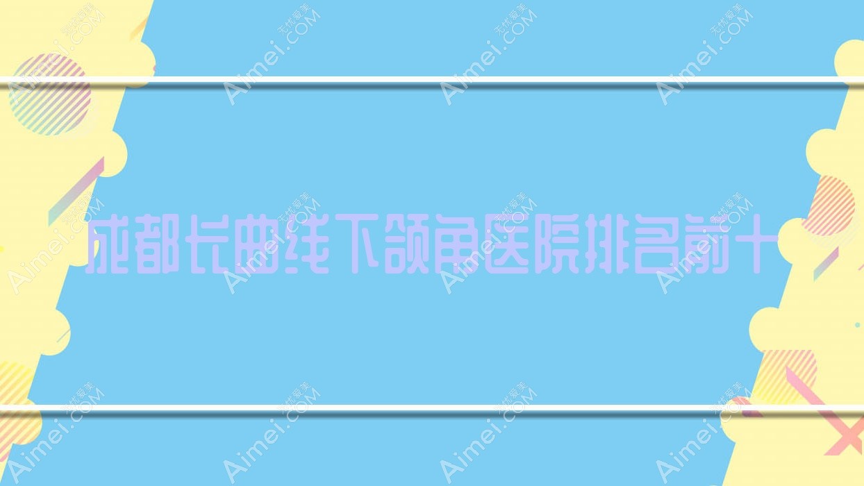 成都长曲线下颌角医院排名前十有哪些成都好长曲线下颌角整形医院