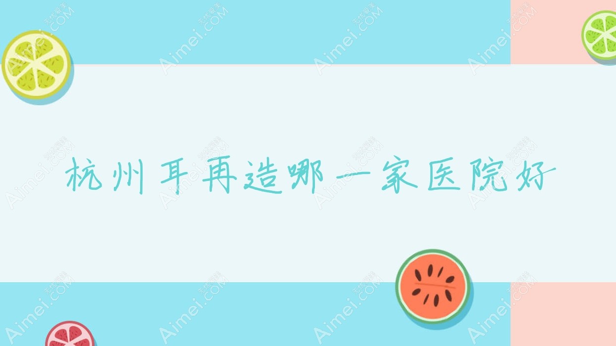 杭州耳再造哪一家医院好？整形医院、人气评价价格价目表一览！