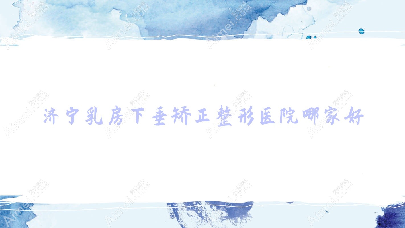 济宁乳房下垂矫正哪家好？推荐济宁乳房下垂矫正好口碑还正规的医院