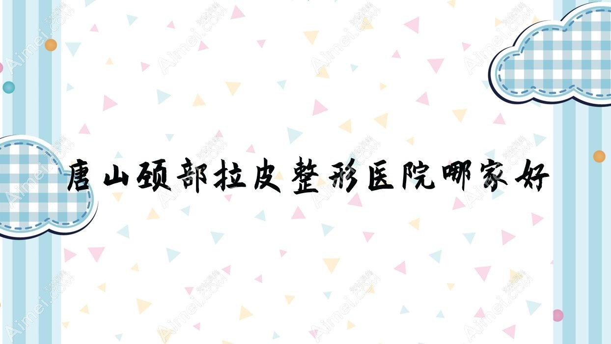 唐山颈部拉皮哪家好？唐山整形医院排名蒂一塑美/菩瑞提/兰梵蒂都