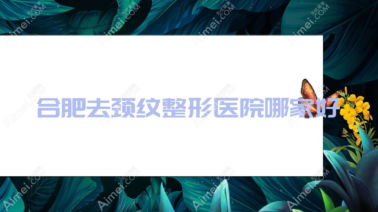 合肥去颈纹哪家好？合肥整形医院排名浣颜、安徽韩皙医院、凯婷医院