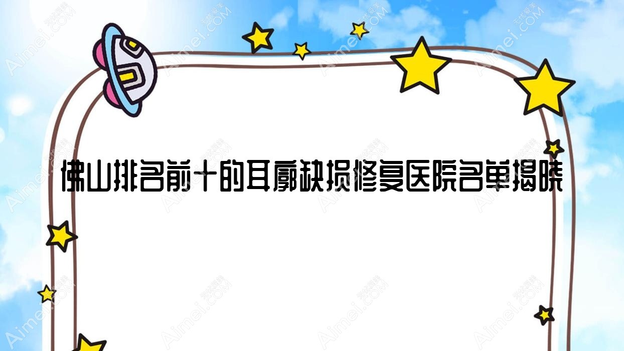 佛山排名前十的耳廓缺损修复医院名单揭晓(推荐佛山耳廓缺损修复很好的十家医院)