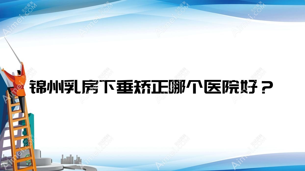 锦州乳房下垂矫正哪个医院好？实力口碑相对比:医院|绮优拉|解志博等五家