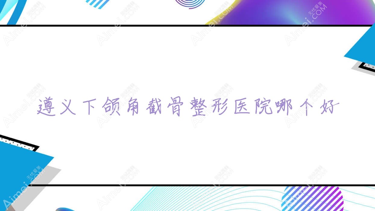 遵义下颌角截骨医院哪个好？仁怀熊本漾/贵州熙尔曼医院，附价格表
