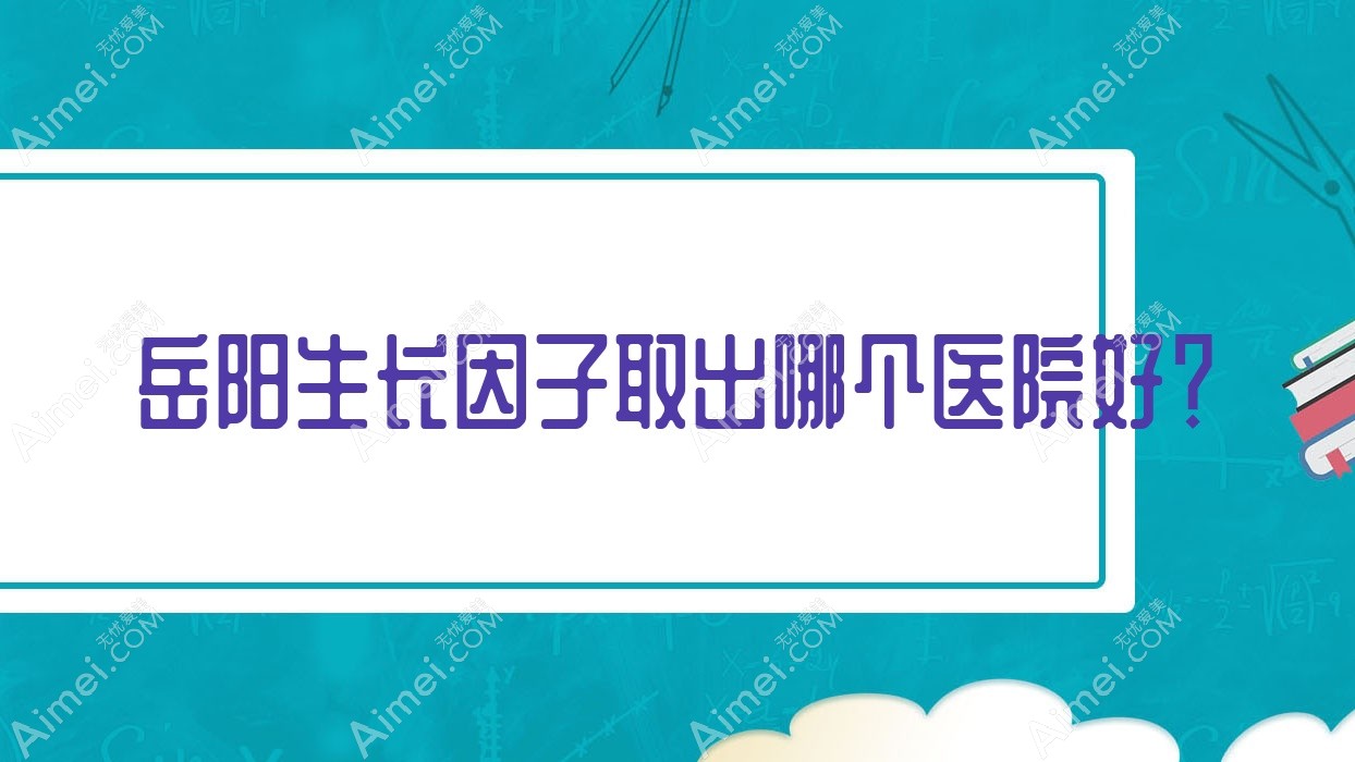 岳阳生长因子取出哪个医院好？技术力口碑相比:爱思特/倍特丽/中医医院科等10家