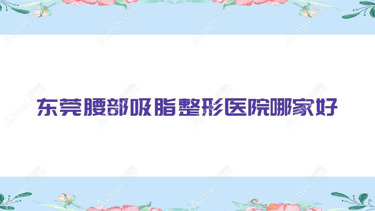 东莞腰部吸脂哪家好？东莞整形医院排名吉美中科/天姬/佩吉