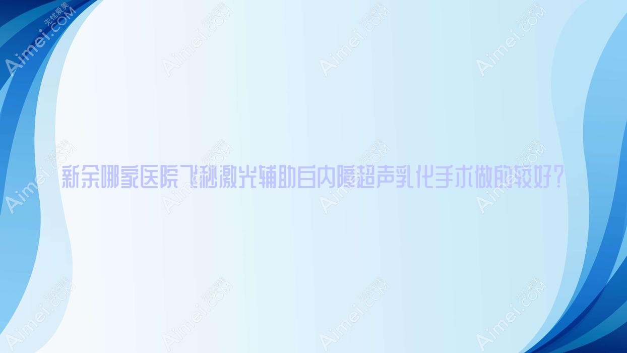 新余哪家医院飞秒激光辅助白内障超声乳化手术做的较好？全新新余飞秒激光辅助白内障超声乳化排行TOP五医院出炉