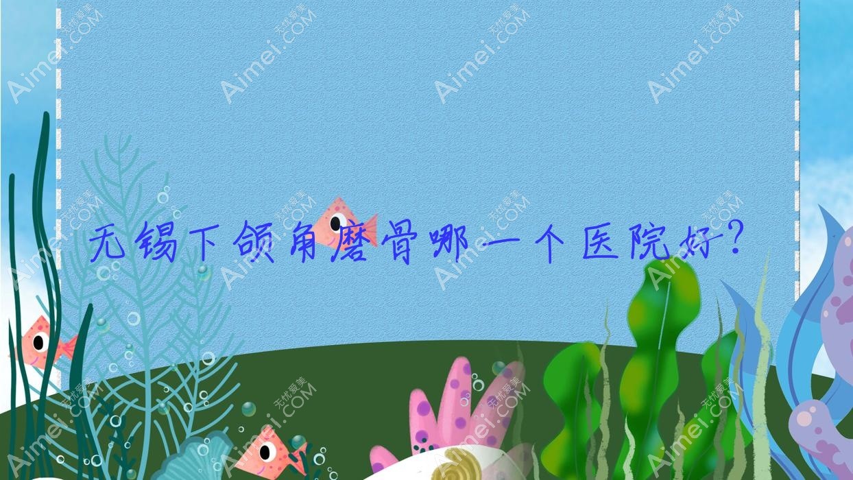 无锡下颌角磨骨哪一个医院好？2024排名:宜兴爱赢叶/诺颜/茜茜等入选！附价目表