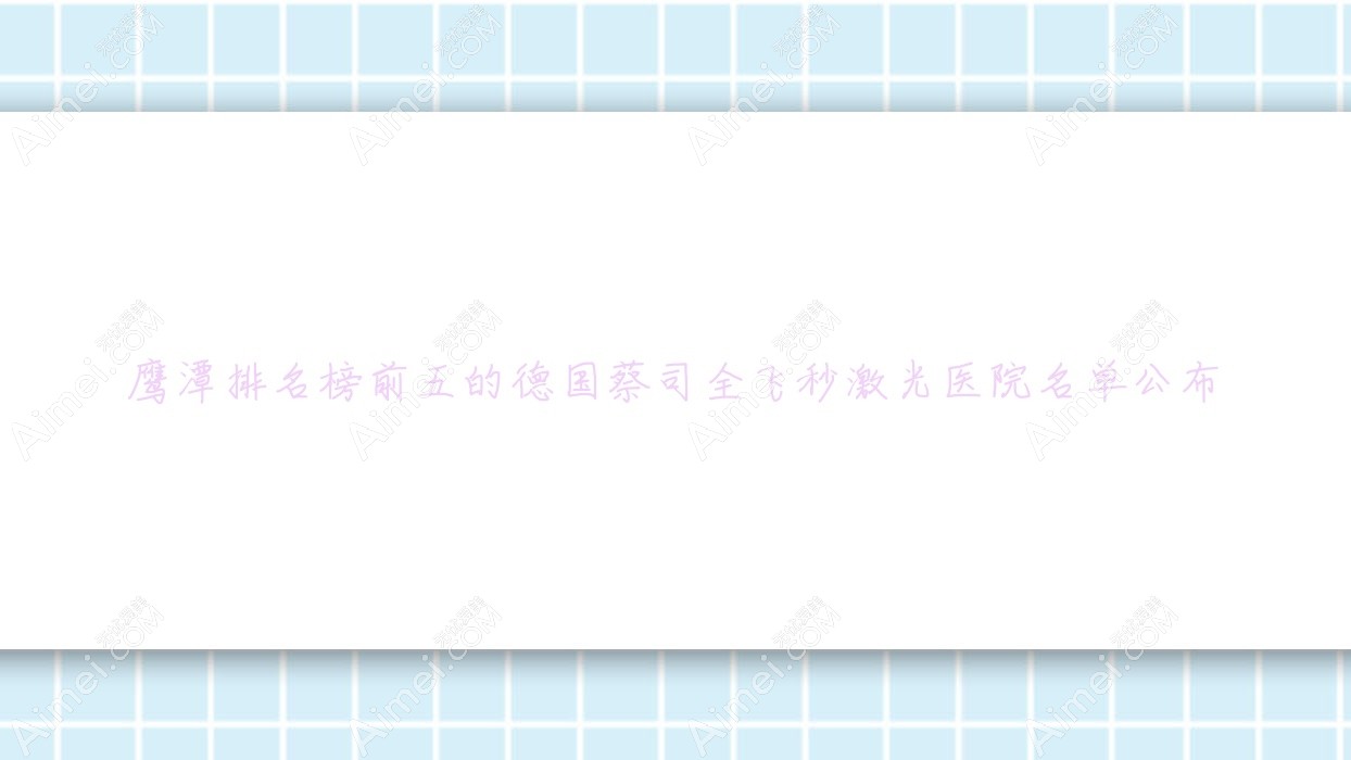 鹰潭排名榜前五的德国蔡司全飞秒激光医院名单公布(推荐鹰潭德国蔡司全飞秒激光更好的五家医院)