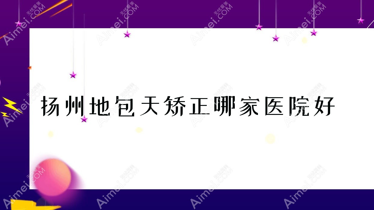 扬州地包天矫正哪家医院好？整形医院、人气测评收费价格表一览！