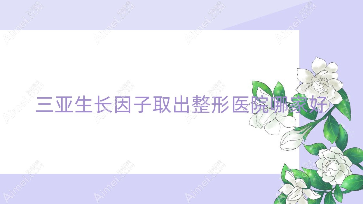 三亚生长因子取出整形医院哪家好？三亚隆胸失败修复推荐晨熹/凯思