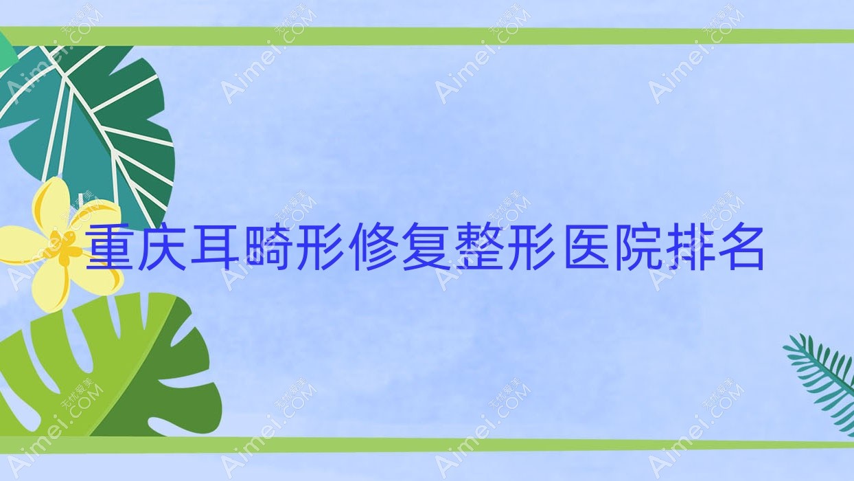 重庆耳畸形修复医院排名榜:外耳再造/成人耳再造和耳垂再造医院推荐