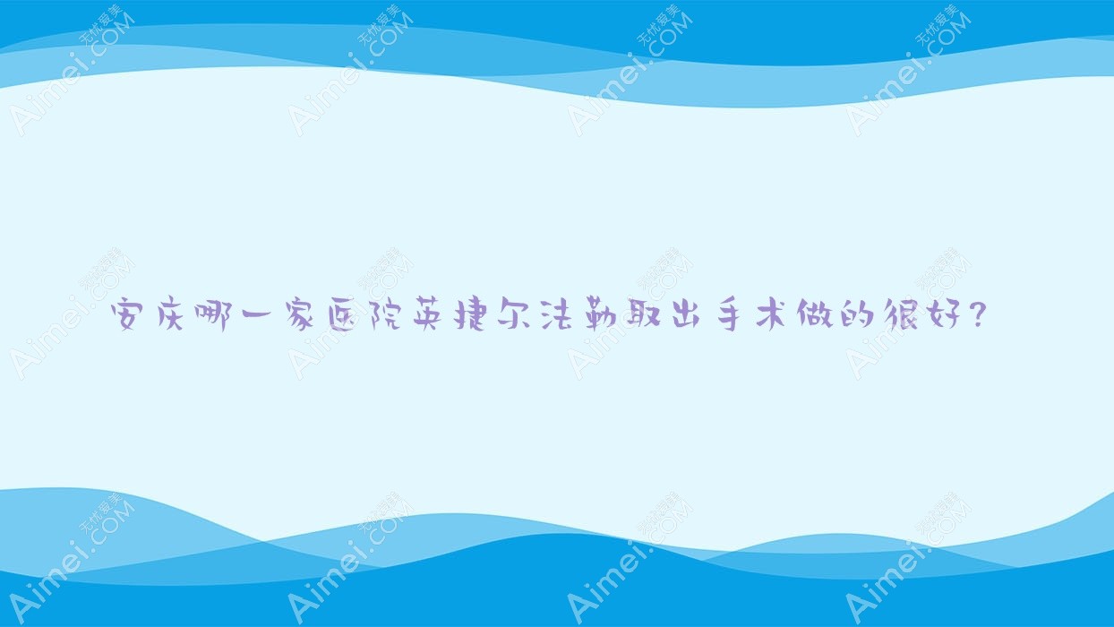 安慶哪一家醫(yī)院英捷爾法勒取出手術做的很好？新版安慶英捷爾法勒取出排行榜TOP5醫(yī)院揭秘