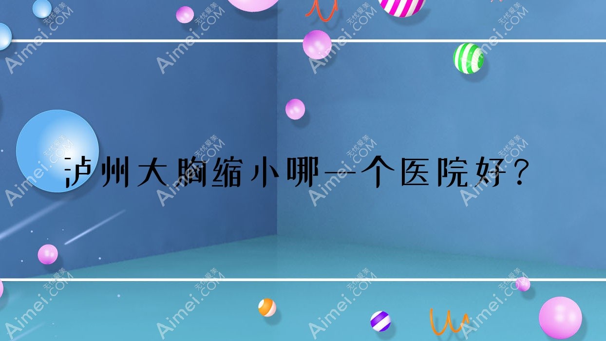泸州大胸缩小哪一个医院好？甄选10家本地实力较高的整形机构