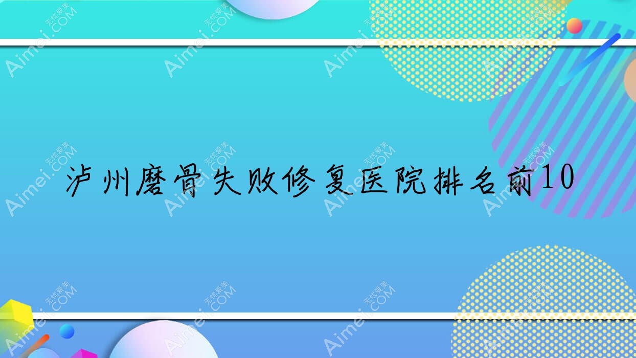 泸州磨骨失败修复医院排名前10有哪些泸州比较好磨骨失败修复整形医院
