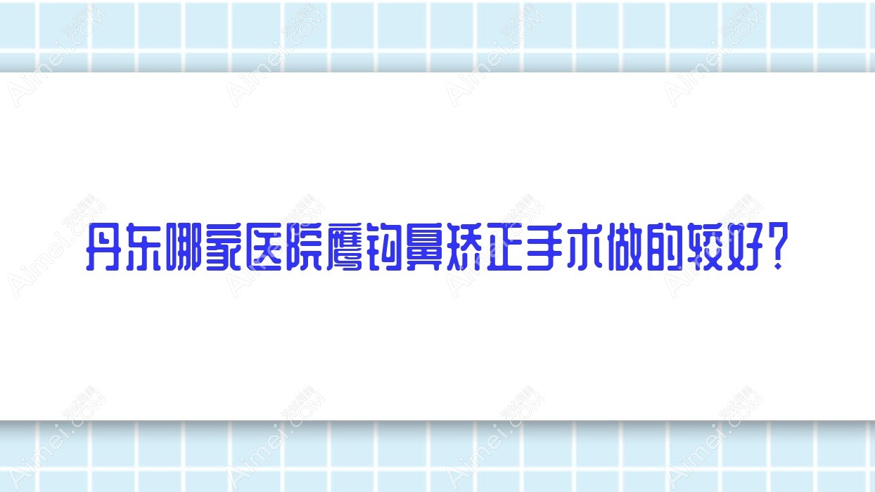 丹东哪家医院鹰钩鼻矫正手术做的较好？全新丹东鹰钩鼻矫正排行TOP10医院揭秘