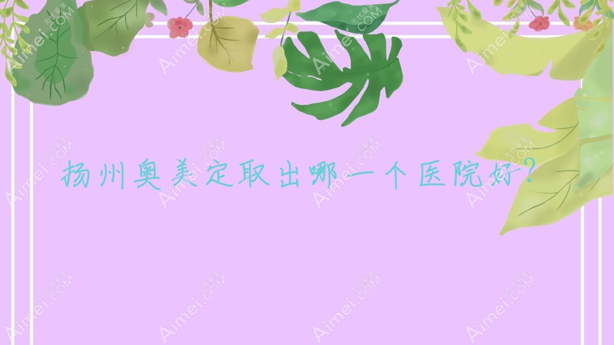 扬州奥美定取出哪一个医院好？2024排行榜:瑞缇诺、清婉璞颜、恩美等入选！附价格表