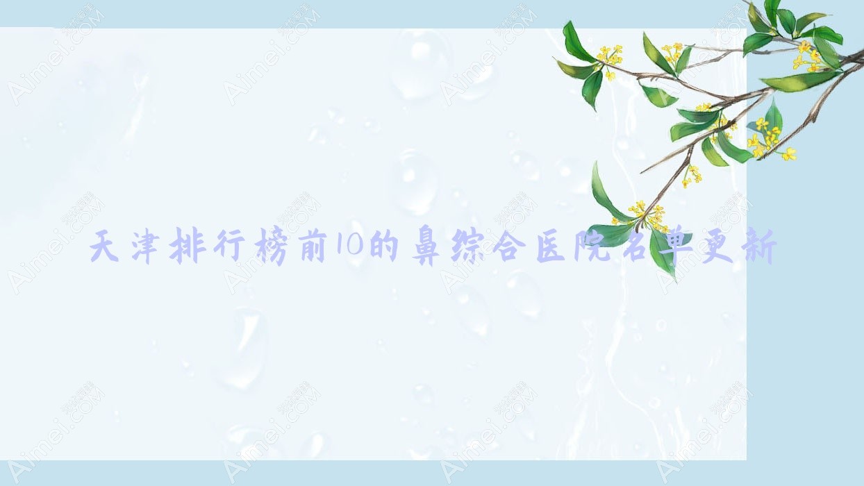 天津排行榜前10的鼻综合医院名单更新(推荐天津鼻综合不错的10家医院)