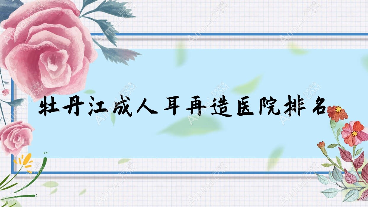 牡丹江成人耳再造好的医院排名，朋友们真实评价医院分享