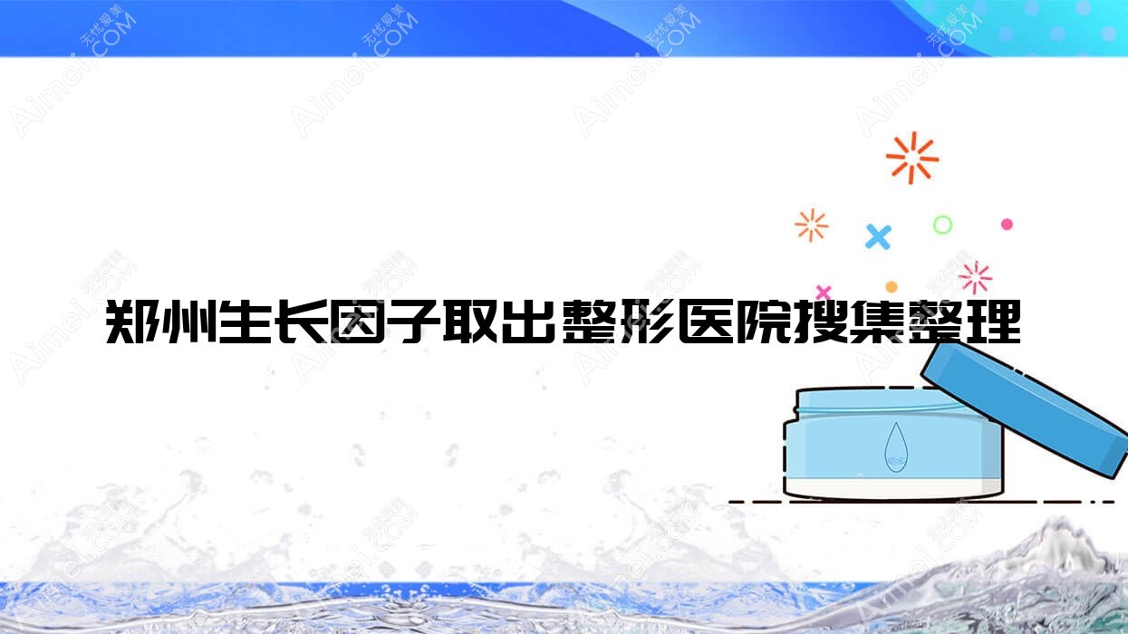 郑州生长因子取出整形医院搜集整理前十评测,总结整理本地这十家被网友们认可