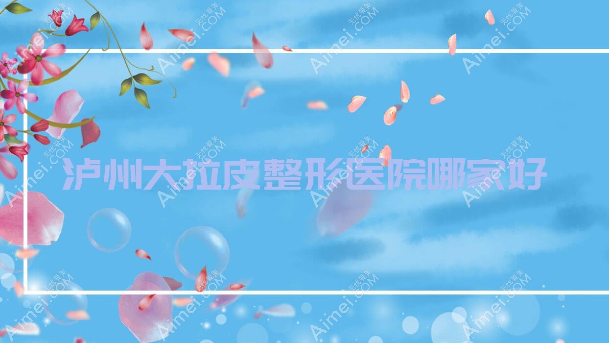 泸州大拉皮哪家好？泸州整形医院排名睐美馨盛|蜜拉心颜|艺柠